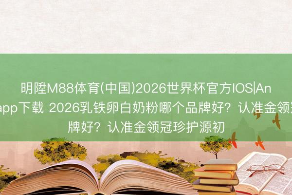 明陞M88体育(中国)2026世界杯官方IOS|Android手机app下载 2026乳铁卵白奶粉哪个品牌好？认准金领冠珍护源初