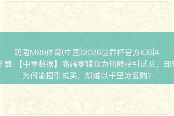 明陞M88体育(中国)2026世界杯官方IOS|Android手机app下载 【中童数据】高端零辅食为何能招引试买，却难以千里淀复购？