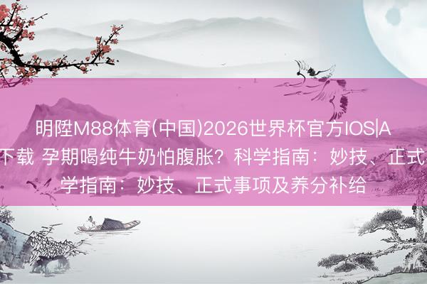 明陞M88体育(中国)2026世界杯官方IOS|Android手机app下载 孕期喝纯牛奶怕腹胀？科学指南：妙技、正式事项及养分补给