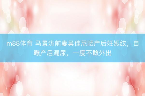 m88体育 马景涛前妻吴佳尼晒产后妊娠纹，自曝产后漏尿，一度不敢外出