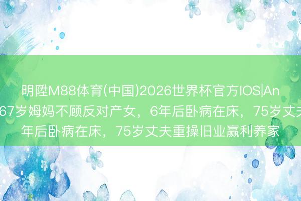明陞M88体育(中国)2026世界杯官方IOS|Android手机app下载 67岁姆妈不顾反对产女，6年后卧病在床，75岁丈夫重操旧业赢利养家