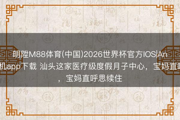 明陞M88体育(中国)2026世界杯官方IOS|Android手机app下载 汕头这家医疗级度假月子中心，宝妈直呼思续住