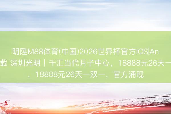 明陞M88体育(中国)2026世界杯官方IOS|Android手机app下载 深圳光明｜千汇当代月子中心，18888元26天一双一，官方涌现