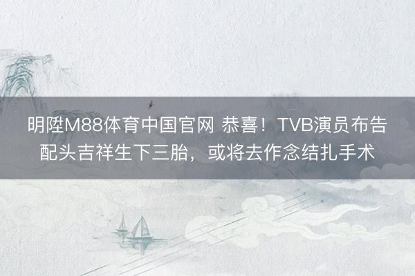 明陞M88体育中国官网 恭喜！TVB演员布告配头吉祥生下三胎，或将去作念结扎手术