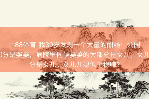 m88体育 我39岁发现一个大量的酣畅：公园里带孙子的大部分是婆婆，病院里伺候婆婆的大部分是女儿。女儿儿媳似乎稳赚？