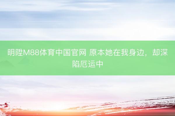 明陞M88体育中国官网 原本她在我身边，却深陷厄运中