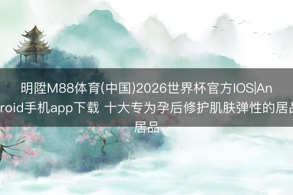 明陞M88体育(中国)2026世界杯官方IOS|Android手机app下载 十大专为孕后修护肌肤弹性的居品