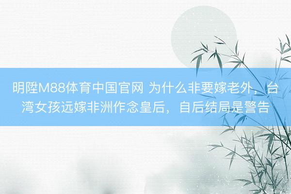 明陞M88体育中国官网 为什么非要嫁老外，台湾女孩远嫁非洲作念皇后，自后结局是警告