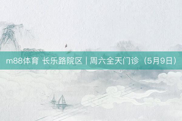 m88体育 长乐路院区 | 周六全天门诊（5月9日）