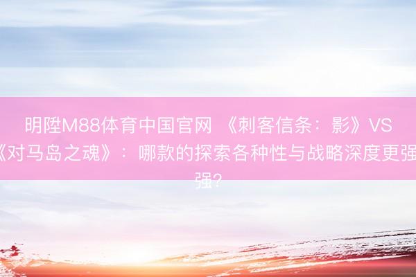 明陞M88体育中国官网 《刺客信条：影》VS《对马岛之魂》：哪款的探索各种性与战略深度更强？