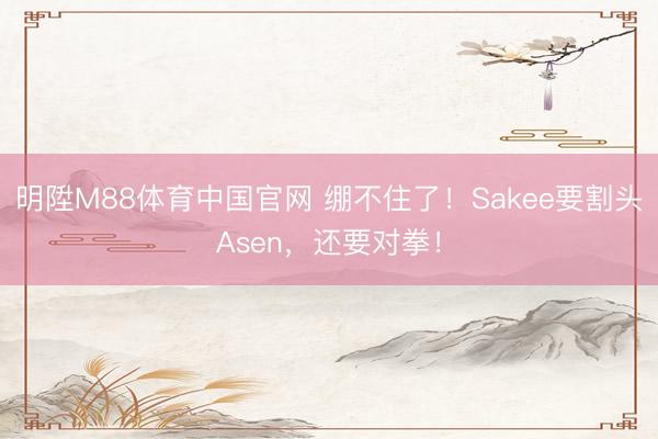 明陞M88体育中国官网 绷不住了！Sakee要割头Asen，还要对拳！