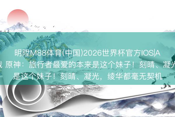 明陞M88体育(中国)2026世界杯官方IOS|Android手机app下载 原神：旅行者最爱的本来是这个妹子！刻晴、凝光，绫华都毫无契机