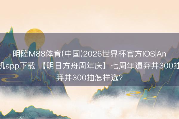 明陞M88体育(中国)2026世界杯官方IOS|Android手机app下载 【明日方舟周年庆】七周年遗弃井300抽怎样选？