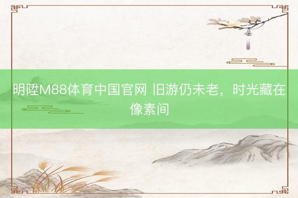 明陞M88体育中国官网 旧游仍未老，时光藏在像素间