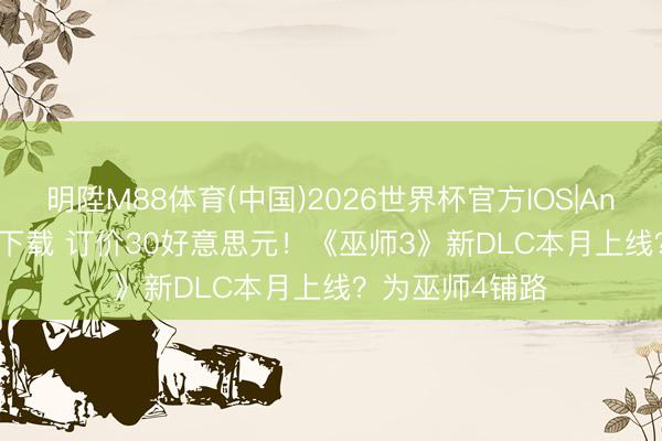明陞M88体育(中国)2026世界杯官方IOS|Android手机app下载 订价30好意思元！《巫师3》新DLC本月上线？为巫师4铺路
