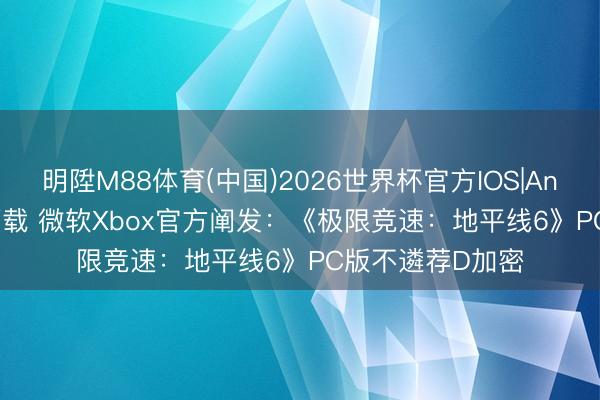 明陞M88体育(中国)2026世界杯官方IOS|Android手机app下载 微软Xbox官方阐发：《极限竞速：地平线6》PC版不遴荐D加密