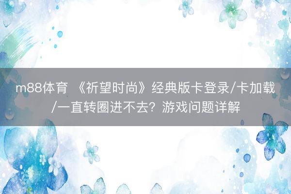 m88体育 《祈望时尚》经典版卡登录/卡加载/一直转圈进不去？游戏问题详解