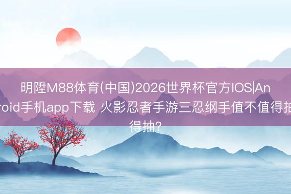 明陞M88体育(中国)2026世界杯官方IOS|Android手机app下载 火影忍者手游三忍纲手值不值得抽？