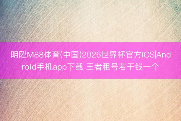 明陞M88体育(中国)2026世界杯官方IOS|Android手机app下载 王者租号若干钱一个