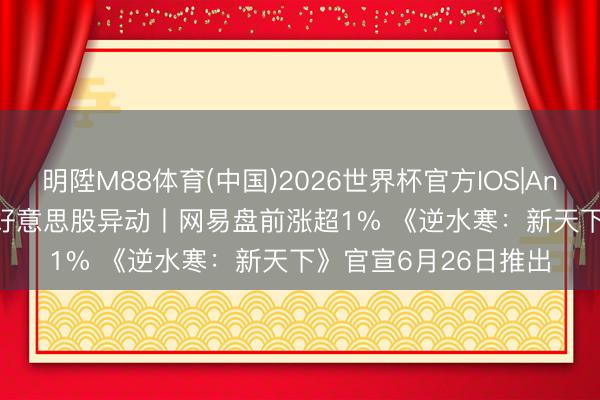 明陞M88体育(中国)2026世界杯官方IOS|Android手机app下载 好意思股异动丨网易盘前涨超1% 《逆水寒：新天下》官宣6月26日推出