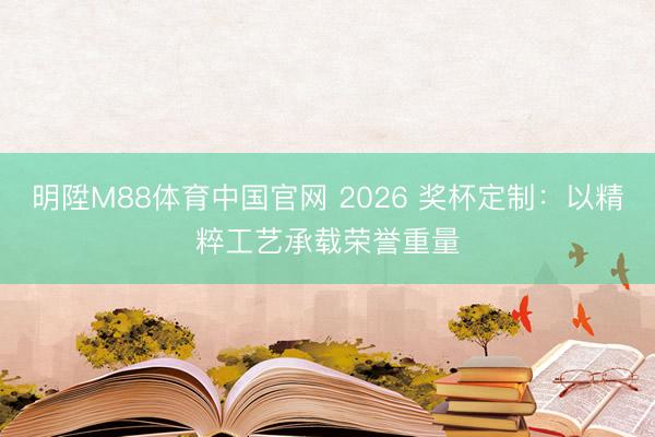 明陞M88体育中国官网 2026 奖杯定制：以精粹工艺承载荣誉重量