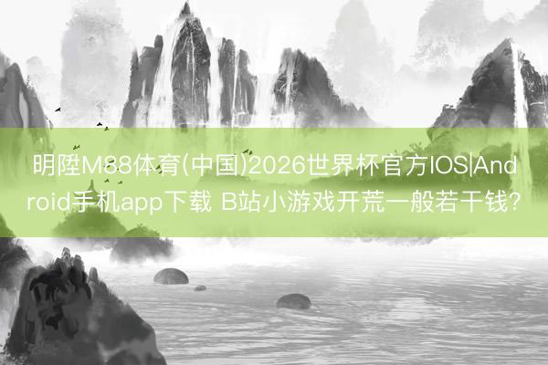 明陞M88体育(中国)2026世界杯官方IOS|Android手机app下载 B站小游戏开荒一般若干钱？