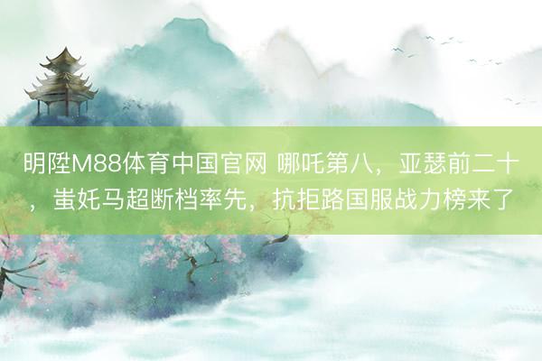 明陞M88体育中国官网 哪吒第八，亚瑟前二十，蚩奼马超断档率先，抗拒路国服战力榜来了