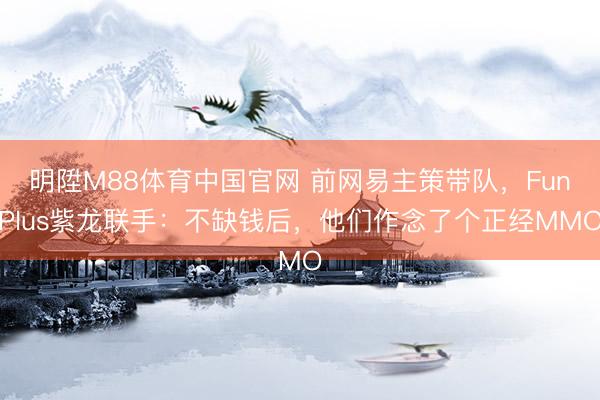 明陞M88体育中国官网 前网易主策带队，FunPlus紫龙联手：不缺钱后，他们作念了个正经MMO