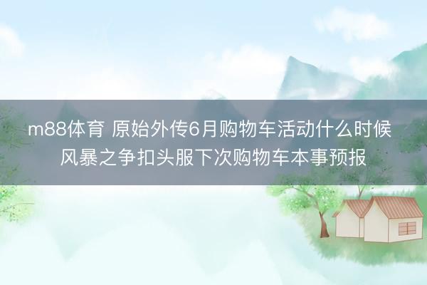 m88体育 原始外传6月购物车活动什么时候 风暴之争扣头服下次购物车本事预报