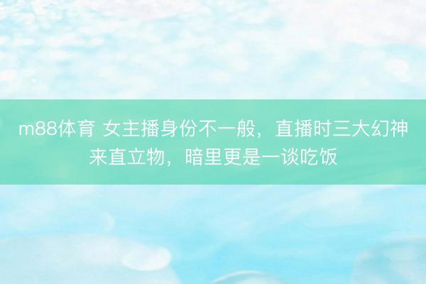 m88体育 女主播身份不一般，直播时三大幻神来直立物，暗里更是一谈吃饭
