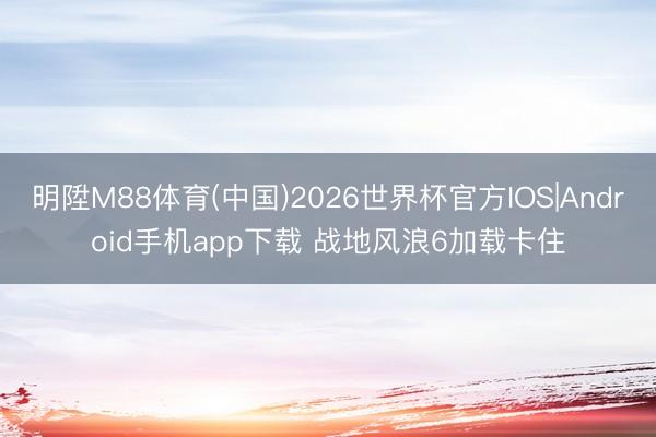 明陞M88体育(中国)2026世界杯官方IOS|Android手机app下载 战地风浪6加载卡住
