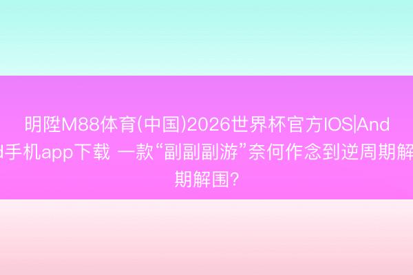 明陞M88体育(中国)2026世界杯官方IOS|Android手机app下载 一款“副副副游”奈何作念到逆周期解围？