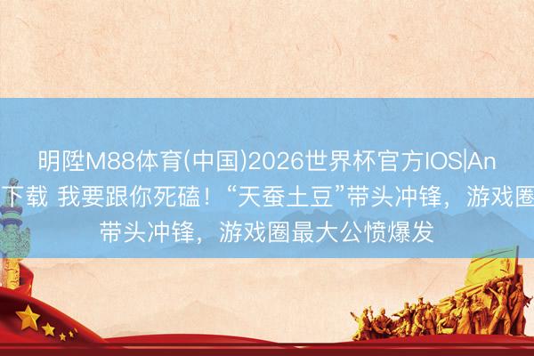 明陞M88体育(中国)2026世界杯官方IOS|Android手机app下载 我要跟你死磕！“天蚕土豆”带头冲锋，游戏圈最大公愤爆发