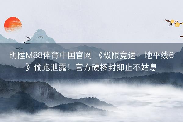 明陞M88体育中国官网 《极限竞速：地平线6》偷跑泄露！官方硬核封抑止不姑息