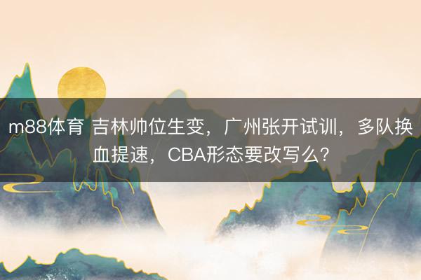 m88体育 吉林帅位生变，广州张开试训，多队换血提速，CBA形态要改写么？