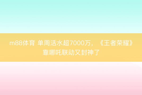 m88体育 单周活水超7000万，《王者荣耀》靠哪吒联动又封神了