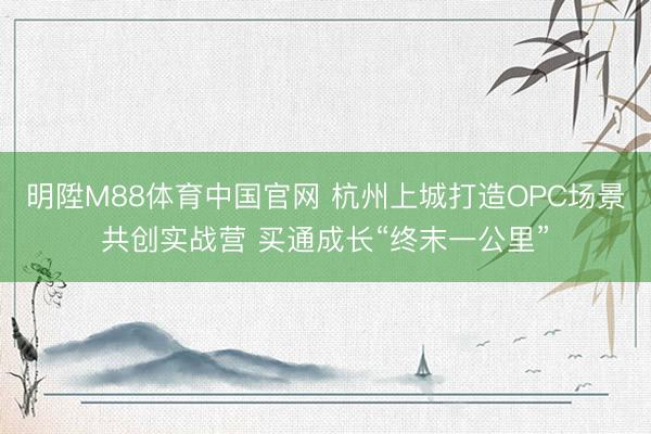 明陞M88体育中国官网 杭州上城打造OPC场景共创实战营 买通成长“终末一公里”