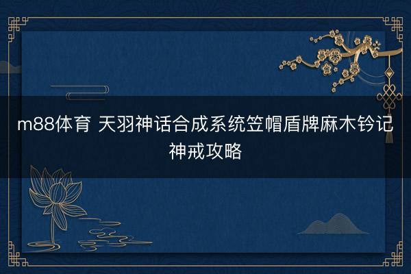 m88体育 天羽神话合成系统笠帽盾牌麻木钤记神戒攻略