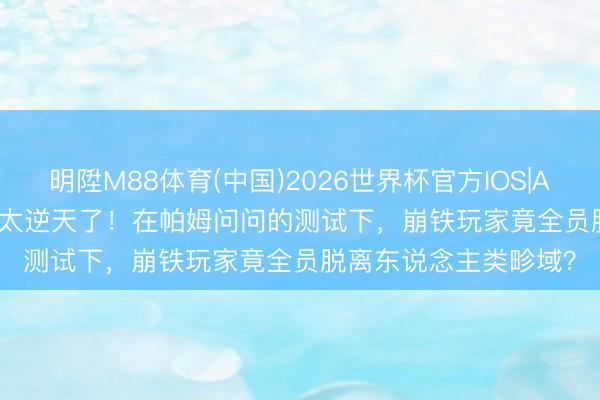 明陞M88体育(中国)2026世界杯官方IOS|Android手机app下载 太逆天了！在帕姆问问的测试下，崩铁玩家竟全员脱离东说念主类畛域？