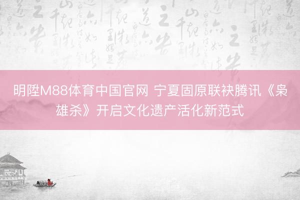 明陞M88体育中国官网 宁夏固原联袂腾讯《枭雄杀》开启文化遗产活化新范式