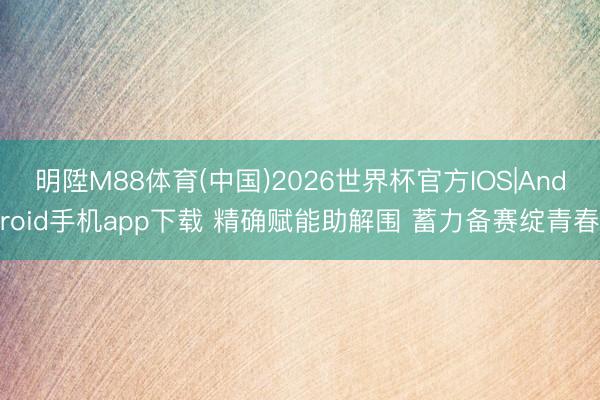 明陞M88体育(中国)2026世界杯官方IOS|Android手机app下载 精确赋能助解围 蓄力备赛绽青春