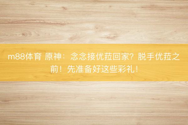m88体育 原神：念念接优菈回家？脱手优菈之前！先准备好这些彩礼！
