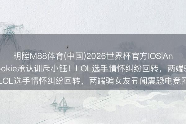 明陞M88体育(中国)2026世界杯官方IOS|Android手机app下载 Rookie承认训斥小钰！LOL选手情怀纠纷回转，两端骗女友丑闻震恐电竞圈