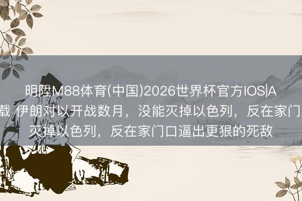 明陞M88体育(中国)2026世界杯官方IOS|Android手机app下载 伊朗对以开战数月，没能灭掉以色列，反在家门口逼出更狠的死敌
