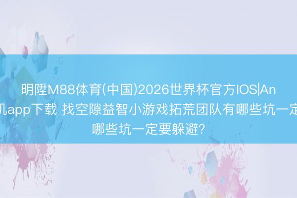 明陞M88体育(中国)2026世界杯官方IOS|Android手机app下载 找空隙益智小游戏拓荒团队有哪些坑一定要躲避？