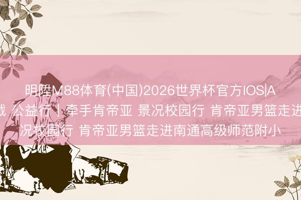 明陞M88体育(中国)2026世界杯官方IOS|Android手机app下载 公益行｜牵手肯帝亚 景况校园行 肯帝亚男篮走进南通高级师范附小