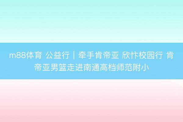 m88体育 公益行｜牵手肯帝亚 欣忭校园行 肯帝亚男篮走进南通高档师范附小