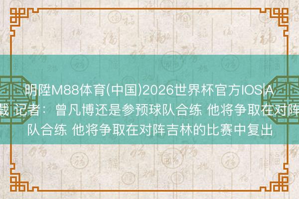 明陞M88体育(中国)2026世界杯官方IOS|Android手机app下载 记者：曾凡博还是参预球队合练 他将争取在对阵吉林的比赛中复出