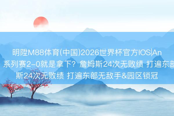 明陞M88体育(中国)2026世界杯官方IOS|Android手机app下载 系列赛2-0就是拿下？詹姆斯24次无败绩 打遍东部无敌手&园区锁冠