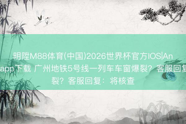 明陞M88体育(中国)2026世界杯官方IOS|Android手机app下载 广州地铁5号线一列车车窗爆裂？客服回复：将核查